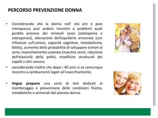 PERCORSO PREVENZIONE DONNA

•    Considerando che la donna nell’ età pre e post
     menopausa può andare incontro a problemi quali
     perdita precoce dei minerali ossei (osteopenia e
     osteoporosi), alterazione dell’equilibrio ormonale (con
     influenze sull’umore, capacità cognitive, metabolismo,
     libido), aumento della probabilità di sviluppare tumori al
     seno, invecchiamento cutaneo (macchie senili, riduzione
     dell’elasticità della pelle), modifiche strutturali dei
     capelli e altri ancora;
•    considerando inoltre che dopo i 40 anni si va comunque
     incontro a cambiamenti legati all’invecchiamento;

•    Imgep propone una serie di test dedicati al
     monitoraggio e prevenzione delle condizioni fisiche,
     metaboliche e ormonali del pianeta donna.
 