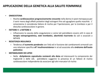 APPLICAZIONE DELLA GENETICA ALLA SALUTE FEMMINILE

 •   OMOCISTEINA
      – Rischio cardiovascolare progressivamente crescente nella donna in post menopausa per
         il venir meno degli effetti protettivi degli estrogeni fino ad uguagliare quello maschile. L’
         omocisteina è considerata fattore di rischio per l’ipertensione, per la trombosi e per il
         disturbo cardiovascolare in genere.
 •   FATTORE V e FATTORE II
      – Influenzano la cascata della coagulazione e come tali potrebbero essere utili in caso di
         terapia estroprogestinica, stati trombotici, abortività ricorrente da soli o associati a
         MTHFR
 •   RESISTENZA INSULINICA
      – Tendenza all’aumento ponderale con l’età ed in funzione dei cambiamenti ormonali con
         una relazione specifica all’ insulinoresistenza in sé ed associata alla sindrome dell’ovaio
         policistico
 •   METABOLISMO DEI LIPIDI
      – Nelle dislipidemie soprattutto resistenti alla dieta ed interessanti la componente dei
         trigliceridi e delle LDL potrebbero suggerire la presenza di un fattore di rischio
         cardiovascolare indipendente da associare agli altri marcatori di rischio
 