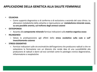 APPLICAZIONE DELLA GENETICA ALLA SALUTE FEMMINILE


•   CELIACHIA
     – Come supporto diagnostico o di conferma o di esclusione a seconda del caso clinico. Le
        alterazioni metaboliche della celiachia si ripercuotono sul metabolismo minerale osseo,
        su una possibile anemia, sul trofismo degli annessi cutanei
•   OSTEOPOROSI
     – Accanto alla componente minerale fornisce indicazioni sulla matrice organica ossea
•   PALINGENESI
     – Valuta la predisposizione agli effetti dello stress ossidativo sulla cute e sull’
        invecchiamento cutaneo
•   STRESS OSSIDATIVO
     – Fornisce indicazioni sulle vie enzimatiche dell’organismo che producono radicali o che ne
        ostacolano la formazione con un bilancio che rende idea di una suscettibilità alla
        produzione di radicali e danni ad essi correlati come le patologie cronico degenerative,
        infiammatorie e neoplastiche
 