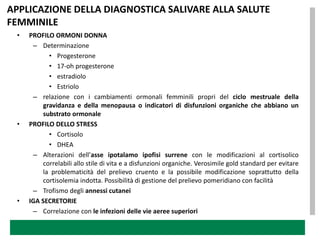 APPLICAZIONE DELLA DIAGNOSTICA SALIVARE ALLA SALUTE
FEMMINILE
 •   PROFILO ORMONI DONNA
      – Determinazione
            • Progesterone
            • 17-oh progesterone
            • estradiolo
            • Estriolo
      – relazione con i cambiamenti ormonali femminili propri del ciclo mestruale della
          gravidanza e della menopausa o indicatori di disfunzioni organiche che abbiano un
          substrato ormonale
 •   PROFILO DELLO STRESS
            • Cortisolo
            • DHEA
      – Alterazioni dell’asse ipotalamo ipofisi surrene con le modificazioni al cortisolico
          correlabili allo stile di vita e a disfunzioni organiche. Verosimile gold standard per evitare
          la problematicità del prelievo cruento e la possibile modificazione soprattutto della
          cortisolemia indotta. Possibilità di gestione del prelievo pomeridiano con facilità
      – Trofismo degli annessi cutanei
 •   IGA SECRETORIE
      – Correlazione con le infezioni delle vie aeree superiori
 