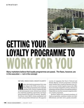 STRATEGY




      GETTING YOUR
      LOYALTY PROGRAMME TO
      WORK FOR YOU
      Many marketers believe that loyalty programmes are passé. The flaws, however, are
      in the execution — not in the concept


                     AMIT GARG, VINEESH CHADHA, SRIKANTH PULAVARTHY         success of companies like Tesco’s Clubcard and
                                                                            Neiman Marcus’ InCircle programme convinced




                     M
                               odern-day loyalty programmes first came      many retailers that a loyalty programme was crit-
                               into being in the 1970s in the airline in-   ical to success. Further impetus came in the 1990s
                               dustry.These programmes were originally      due to increased competitive activity, advances in
                               launched with a motive of gathering data     technology and the evolution of marketing analytics.
                     on the most popular routes. Airlines soon realised     Today there are very few consumer categories with-
                     the underlying marketing opportunity and began         out a loyalty programme.
                     giving frequent-flier miles as rewards. Hospital-          However, despite the increased prevalence of
                     ity, leisure, retail, FMCG, cinema multiplexes and     loyalty programmes, questions remain over their
                     credit card providers followed suit. The apparent      effectiveness and their role is greatly misunder-


100    INDIAN MANAGEMENT — JANUARY 2010
 