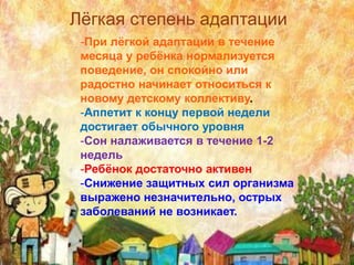 -При лёгкой адаптации в течение
месяца у ребёнка нормализуется
поведение, он спокойно или
радостно начинает относиться к
новому детскому коллективу.
-Аппетит к концу первой недели
достигает обычного уровня
-Сон налаживается в течение 1-2
недель
-Ребёнок достаточно активен
-Снижение защитных сил организма
выражено незначительно, острых
заболеваний не возникает.
Лёгкая степень адаптации
 