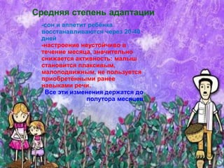 -сон и аппетит ребёнка
восстанавливаются через 20-40
дней
-настроение неустойчиво в
течение месяца, значительно
снижается активность: малыш
становится плаксивым,
малоподвижным, не пользуется
приобретёнными ранее
навыками речи.
Все эти изменения держатся до
полутора месяцев
Средняя степень адаптации
 
