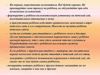 - Во-первых, перестаньте волноваться. Всё будет хорошо. Не
проецируйте свою тревогу на ребёнка, не обсуждайте при нём
возможных осложнений.
- формируйте у ребёнка положительную установку на детский сад,
положительное отношение к нему.
- в присутствии ребёнка избегайте критических замечаний в адрес
детского сада и его сотрудников. Никогда не пугайте ребёнка
детским садом.
- когда вы уходите- расставайтесь с ребёнком легко и быстро.
Долгие прощания с обеспокоенным выражением лица у ребёнка
вызовут тревогу, что с ним здесь может что-то случиться.
Разработайте вместе с ребёнком несложную систему
прощальных знаков.
- Если ребёнок с трудом расстаётся с матерью, то желательно
первые несколько недель пусть отводит в детский сад его отец.
- поиграйте с ребёнком домашними игрушками в детский сад, где
какая- то из них будет самим ребёнком.
- поощряйте интерес ребёнка к другим детям: называйте их по
именам, говорите о них как о друзьях
 