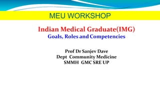 MEU WORKSHOP
Indian Medical Graduate(IMG)
Goals, Roles and Competencies
Prof Dr Sanjev Dave
Dept Community Medicine
SMMH GMC SRE UP
 