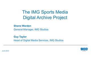 June 2013
The IMG Sports Media
Digital Archive Project
Shane Warden
General Manager, IMG Studios
Guy Taylor
Head of Digital Media Services, IMG Studios
 
