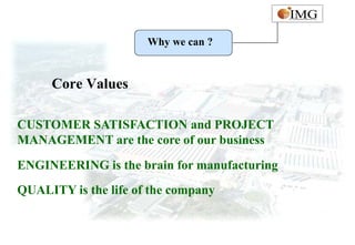 Why we can ?


     Core Values

CUSTOMER SATISFACTION and PROJECT
MANAGEMENT are the core of our business
ENGINEERING is the brain for manufacturing
QUALITY is the life of the company
 