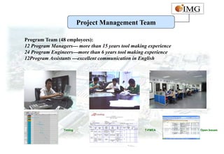 Project Management Team

Program Team (48 employees):
12 Program Managers--- more than 15 years tool making experience
24 Program Engineers---more than 6 years tool making experience
12Program Assistants ---excellent communication in English




                 Timing                             T-FMEA         Open Issues
 