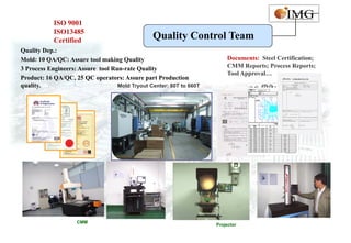 ISO 9001
            ISO13485
            Certified                           Quality Control Team
Quality Dep.:
Mold: 10 QA/QC: Assure tool making Quality                               Documents: Steel Certification;
3 Process Engineers: Assure tool Run-rate Quality                        CMM Reports; Process Reports;
                                                                         Tool Approval…
Product: 16 QA/QC, 25 QC operators: Assure part Production
quality.                           Mold Tryout Center: 80T to 660T




                    CMM
                                                                     Projector
 