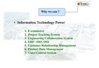 Why we can ?


• Information Technology Power

      1.   E-commerce
      2.   Project Tracking System
      3.   Engineering Collaboration System
      4.   ERP : IM3, IM2
      5.   Customer Relationship Management
      6.   Product Data Management
      7.   Video Control System
 