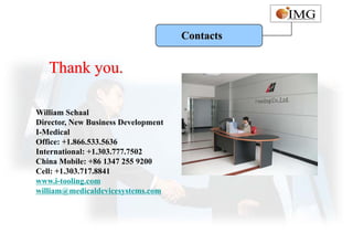 Contacts


   Thank you.

William Schaal
Director, New Business Development
I-Medical
Office: +1.866.533.5636
International: +1.303.777.7502
China Mobile: +86 1347 255 9200
Cell: +1.303.717.8841
www.i-tooling.com
william@medicaldevicesystems.com
 