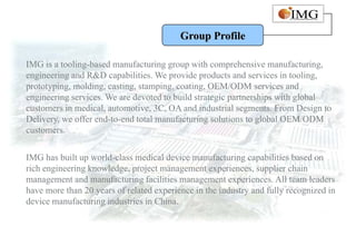 Group Profile

IMG is a tooling-based manufacturing group with comprehensive manufacturing,
engineering and R&D capabilities. We provide products and services in tooling,
prototyping, molding, casting, stamping, coating, OEM/ODM services and
engineering services. We are devoted to build strategic partnerships with global
customers in medical, automotive, 3C, OA and industrial segments. From Design to
Delivery, we offer end-to-end total manufacturing solutions to global OEM/ODM
customers.


IMG has built up world-class medical device manufacturing capabilities based on
rich engineering knowledge, project management experiences, supplier chain
management and manufacturing facilities management experiences. All team leaders
have more than 20 years of related experience in the industry and fully recognized in
device manufacturing industries in China.
 