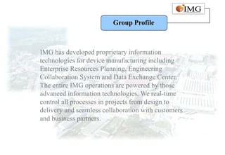 Group Profile



IMG has developed proprietary information
technologies for device manufacturing including
Enterprise Resources Planning, Engineering
Collaboration System and Data Exchange Center.
The entire IMG operations are powered by those
advanced information technologies. We real-time
control all processes in projects from design to
delivery and seamless collaboration with customers
and business partners.
 