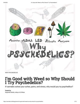 9/4/2020 I'm Good with Weed so Why Should I Try Psychedelics?
https://cannabis.net/blog/opinion/im-good-with-weed-so-why-should-i-try-psychedelics 2/12
WHY PSYCHEDELICS
I'm Good with Weed so Why Should
I Try Psychedelics?
If cannabis solves your aches, pains, and stress, why would you try psychedlics?
Posted by:
Reginald Reefer, today at 12:00am
 