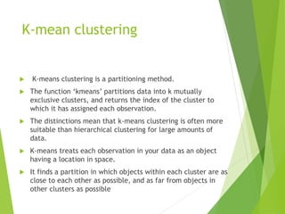 K-mean clustering
 K-means clustering is a partitioning method.
 The function ‘kmeans’ partitions data into k mutually
exclusive clusters, and returns the index of the cluster to
which it has assigned each observation.
 The distinctions mean that k-means clustering is often more
suitable than hierarchical clustering for large amounts of
data.
 K-means treats each observation in your data as an object
having a location in space.
 It finds a partition in which objects within each cluster are as
close to each other as possible, and as far from objects in
other clusters as possible
 