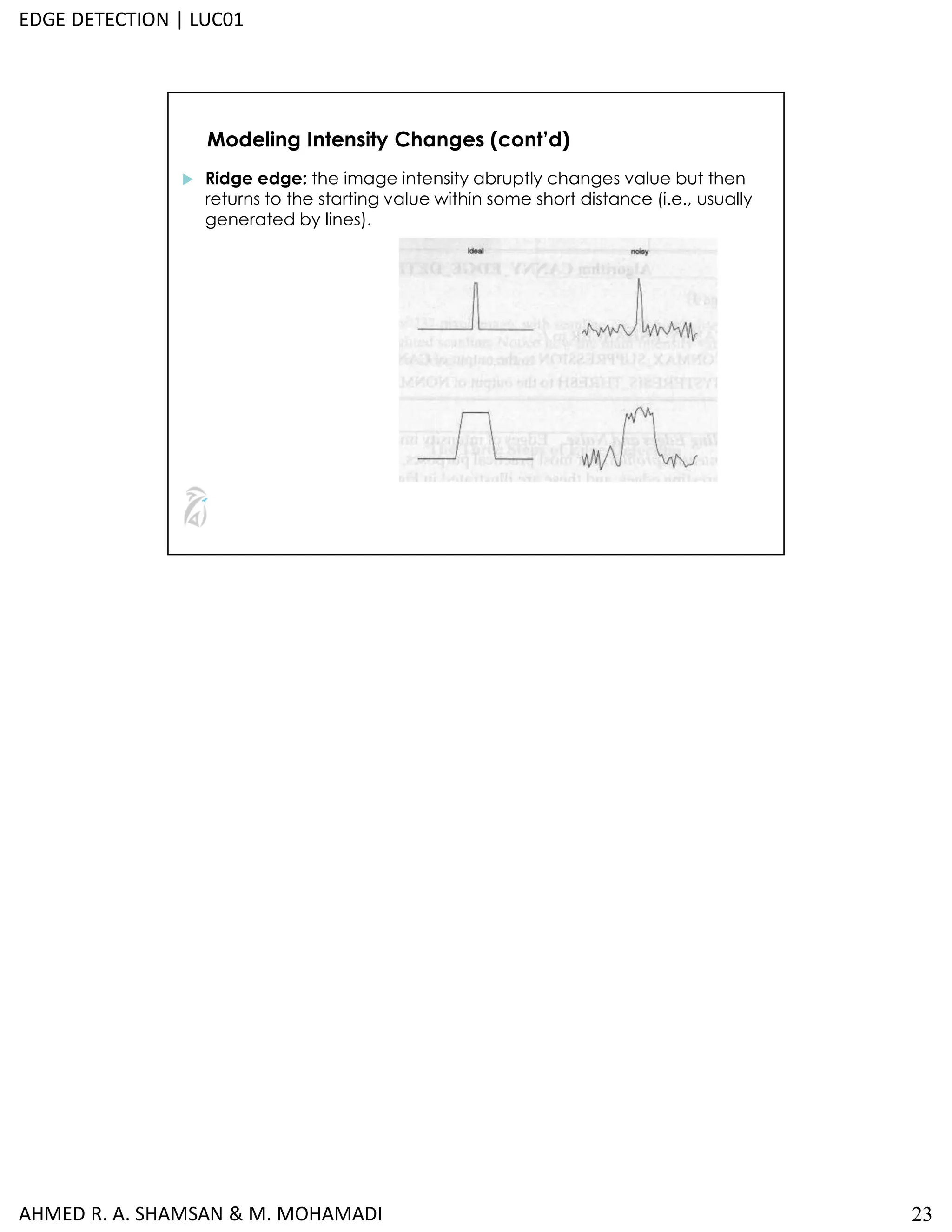 23
Modeling Intensity Changes (cont’d)
 Ridge edge: the image intensity abruptly changes value but then
returns to the starting value within some short distance (i.e., usually
generated by lines).
AHMED R. A. SHAMSAN & M. MOHAMADI
EDGE DETECTION | LUC01
 