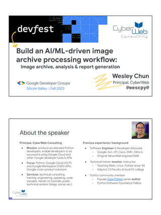 Build an AI/ML-driven image
archive processing workflow:
Image archive, analysis & report generation
Silicon Valley :: Fall 2023
Wesley Chun
Principal, CyberWeb
@wescpy@
Principal, CyberWeb Consulting
● Mission: produce accelerated Python
developers, enable developers to be
successful using Google Cloud and
other Google developer tools & APIs
● Focus: Python, Google Cloud (GCP)
and Google Workspace (GWS) APIs;
Google cross-product solutions
● Services: technical consulting,
training, engineering, speaking, code
samples, hands-on tutorials, public
technical content (blogs, social, etc.)
About the speaker
Previous experience / background
● Software Engineer & Developer Advocate
○ Google, Sun, HP, Cisco, EMC, Xilinx &
○ Original Yahoo!Mail engineer/SWE
● Technical trainer, teacher, instructor
○ Teaching Math, Linux, Python since '83
○ Adjunct CS Faculty at local SV college
● Python community member
○ Popular Core Python series author
○ Python Software Foundation Fellow
● AB (Math/CS) & CMP (Music/Piano), UC
Berkeley and MSCS, UC Santa Barbara
● Adjunct Computer Science Faculty, Foothill
College (Silicon Valley)
 