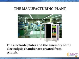 THE MANUFACTURING PLANT

The electrode plates and the assembly of the
electrolysis chamber are created from
scratch.

 