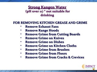 Strong Kangen Water

(pH over 11) * not suitable for
drinking
FOR REMOVING KITCHEN GREASE AND GRIME
• Remove Exhaust Fans
• Remove Range Hoods
• Remove Grime from Cutting Boards
• Remove Grime on Knives
• Remove Grime on Dishes
• Remove Grime on Kitchen Cloths
• Remove Grime from Brushes
• Remove Grime from Floors
• Remove Grime from Cracks & Crevices

 