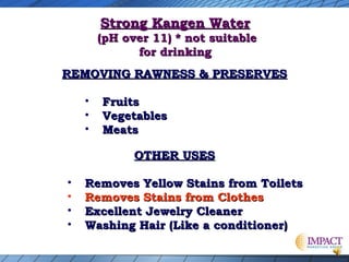 Strong Kangen Water

(pH over 11) * not suitable
for drinking
REMOVING RAWNESS & PRESERVES
•
•
•

Fruits
Vegetables
Meats
OTHER USES

•
•
•
•

Removes Yellow Stains from Toilets
Removes Stains from Clothes
Excellent Jewelry Cleaner
Washing Hair (Like a conditioner)

 