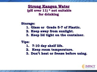 Strong Kangen Water

(pH over 11) * not suitable
for drinking
Storage:
1. Glass or Grade 5-7 of Plastic.
2. Keep away from sunlight.
3. Keep lid tight on the container.
Tips:
1.
2.
3.

7-10 day shelf life.
Keep room temperature.
Don’t heat or freeze before using.

 