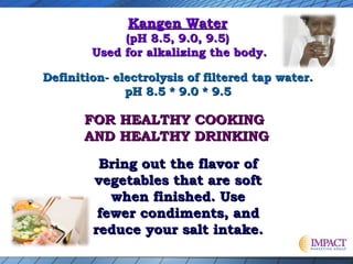 Kangen Water

(pH 8.5, 9.0, 9.5)
Used for alkalizing the body.
Definition- electrolysis of filtered tap water.
pH 8.5 * 9.0 * 9.5

FOR HEALTHY COOKING
AND HEALTHY DRINKING
Bring out the flavor of
vegetables that are soft
when finished. Use
fewer condiments, and
reduce your salt intake.

 