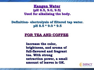 Kangen Water

(pH 8.5, 9.0, 9.5)
Used for alkalizing the body.
Definition- electrolysis of filtered tap water.
pH 8.5 * 9.0 * 9.5

FOR TEA AND COFFEE
Increase the color,
brightness, and aroma of
full-flavored and fragrant
tea. With strong
extraction power, a small
amount of leaves is OK.

 