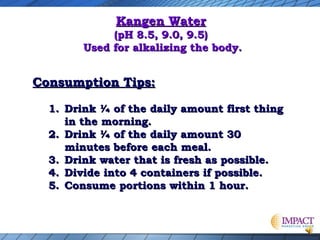Kangen Water

(pH 8.5, 9.0, 9.5)
Used for alkalizing the body.

Consumption Tips:
1. Drink ¼ of the daily amount first thing
in the morning.
2. Drink ¼ of the daily amount 30
minutes before each meal.
3. Drink water that is fresh as possible.
4. Divide into 4 containers if possible.
5. Consume portions within 1 hour.

 
