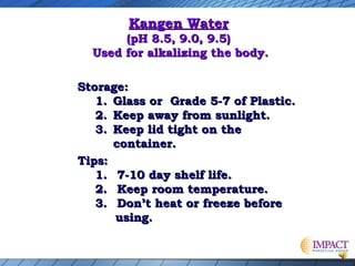 Kangen Water

(pH 8.5, 9.0, 9.5)
Used for alkalizing the body.
Storage:
1. Glass or Grade 5-7 of Plastic.
2. Keep away from sunlight.
3. Keep lid tight on the
container.
Tips:
1. 7-10 day shelf life.
2. Keep room temperature.
3. Don’t heat or freeze before
using.

 