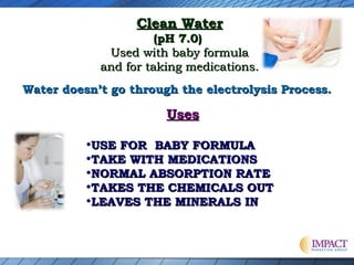 Clean Water

(pH 7.0)
Used with baby formula
and for taking medications.
Water doesn’t go through the electrolysis Process.

Uses

•USE FOR BABY FORMULA
•TAKE WITH MEDICATIONS
•NORMAL ABSORPTION RATE
•TAKES THE CHEMICALS OUT
•LEAVES THE MINERALS IN

 