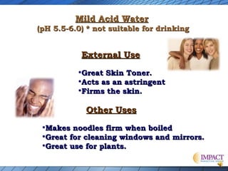 Mild Acid Water

(pH 5.5-6.0) * not suitable for drinking

External Use

•Great Skin Toner.
•Acts as an astringent
•Firms the skin.
Other Uses

•Makes noodles firm when boiled
•Great for cleaning windows and mirrors.
•Great use for plants.

 