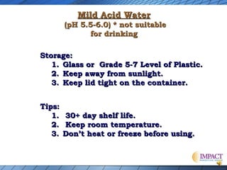 Mild Acid Water

(pH 5.5-6.0) * not suitable
for drinking
Storage:
1. Glass or Grade 5-7 Level of Plastic.
2. Keep away from sunlight.
3. Keep lid tight on the container.
Tips:
1.
2.
3.

30+ day shelf life.
Keep room temperature.
Don’t heat or freeze before using.

 