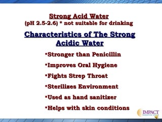 Strong Acid Water

(pH 2.5-2.6) * not suitable for drinking

Characteristics of The Strong
Acidic Water
•Stronger than Penicillin
•Improves Oral Hygiene
•Fights Strep Throat
•Sterilizes Environment
•Used as hand sanitizer
•Helps with skin conditions

 