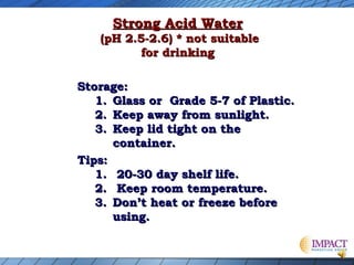 Strong Acid Water

(pH 2.5-2.6) * not suitable
for drinking
Storage:
1. Glass or Grade 5-7 of Plastic.
2. Keep away from sunlight.
3. Keep lid tight on the
container.
Tips:
1. 20-30 day shelf life.
2. Keep room temperature.
3. Don’t heat or freeze before
using.

 