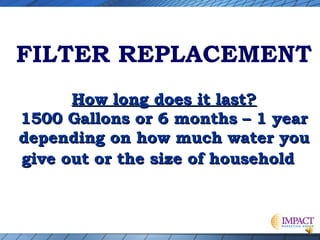 FILTER REPLACEMENT
How long does it last?
1500 Gallons or 6 months – 1 year
depending on how much water you
give out or the size of household

 