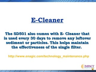 E-Cleaner
The SD501 also comes with E- Cleaner that
is used every 30 days to remove any leftover
sediment or particles. This helps maintain
the effectiveness of the single filter.
http://www.enagic.com/technology_maintenance.php

 
