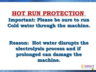 HOT RUN PROTECTION
Important: Please be sure to run
Cold water through the machine.
Reason: Hot water disrupts the
electrolysis process and if
prolonged can damage the
machine.

 