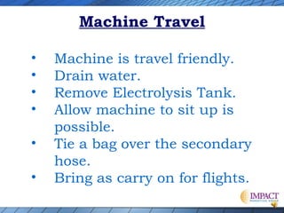 Machine Travel
•
•
•
•
•
•

Machine is travel friendly.
Drain water.
Remove Electrolysis Tank.
Allow machine to sit up is
possible.
Tie a bag over the secondary
hose.
Bring as carry on for flights.

 
