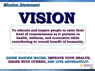Mission Statement

VISION
To educate and inspire people to raise their
level of consciousness as it pertains to
health, wellness, and economics while
contributing to overall benefit of humanity.
What are you going to do today to make things
better for you and your family tomorrow?
DRINK KANGEN WATER, IMPROVE YOUR HEALTH,
SHARE WITH OTHERS, AND LIVE ABUNDANTLY!

 