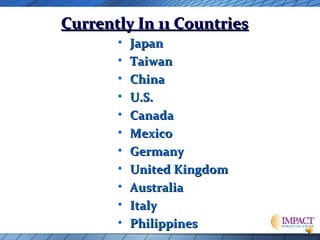 Currently In 11 Countries
•
•
•
•
•
•
•
•
•
•
•

Japan
Taiwan
China
U.S.
Canada
Mexico
Germany
United Kingdom
Australia
Italy
Philippines

 