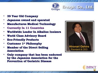 •
•
•
•
•
•
•
•
•
•

39 Year Old Company
Japanese owned and operated
Manufactures Medical Technology
Currently In 11 Countries
Worldwide Leader In Alkaline Ionizers
World Class Advisory Board
Eco-Friendly Products
Customer 1st Philosophy
Member of the Direct Selling
Association
Only company that has been endorsed
by the Japanese Association for the
Prevention of Geriatric Disease

Hironari Oshiro
President & CEO

 