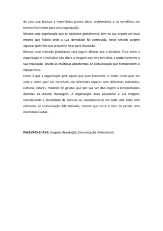 de caso que traduza a importância pratica desta problemática e os benefícios em
termos financeiros para uma organização.
Mesmo uma organização que se posicione globalmente, tem na sua origem um local
mesmo que fictício onde a sua identidade foi construída, neste sentido surgem
algumas questões que proponho levar para discussão:
Mesmo num mercado globalizado será seguro afirmar que a distância física entre a
organização e o indivíduo não altera a Imagem que este tem dela, e posteriormente a
sua reputação, devido às múltiplas plataformas de comunicação que transcendem o
espaço físico.
Como é que a organização gere aquilo que quer transmitir, o modo como quer ser
vista e como quer ser recordado em diferentes espaços com diferentes realidades,
culturas, valores, modelos de gestão, que por sua vez dão origem a interpretações
distintas da mesma mensagem. A organização deve posicionar a sua imagem,
considerando a pluralidade de culturas ou reposicionar-se em cada uma delas com
estímulos de comunicação diferenciados, mesmo que corra o risco de perder uma
identidade Global.




PALAVRAS-CHAVE: Imagem; Reputação; Comunicação Intercultural.
 