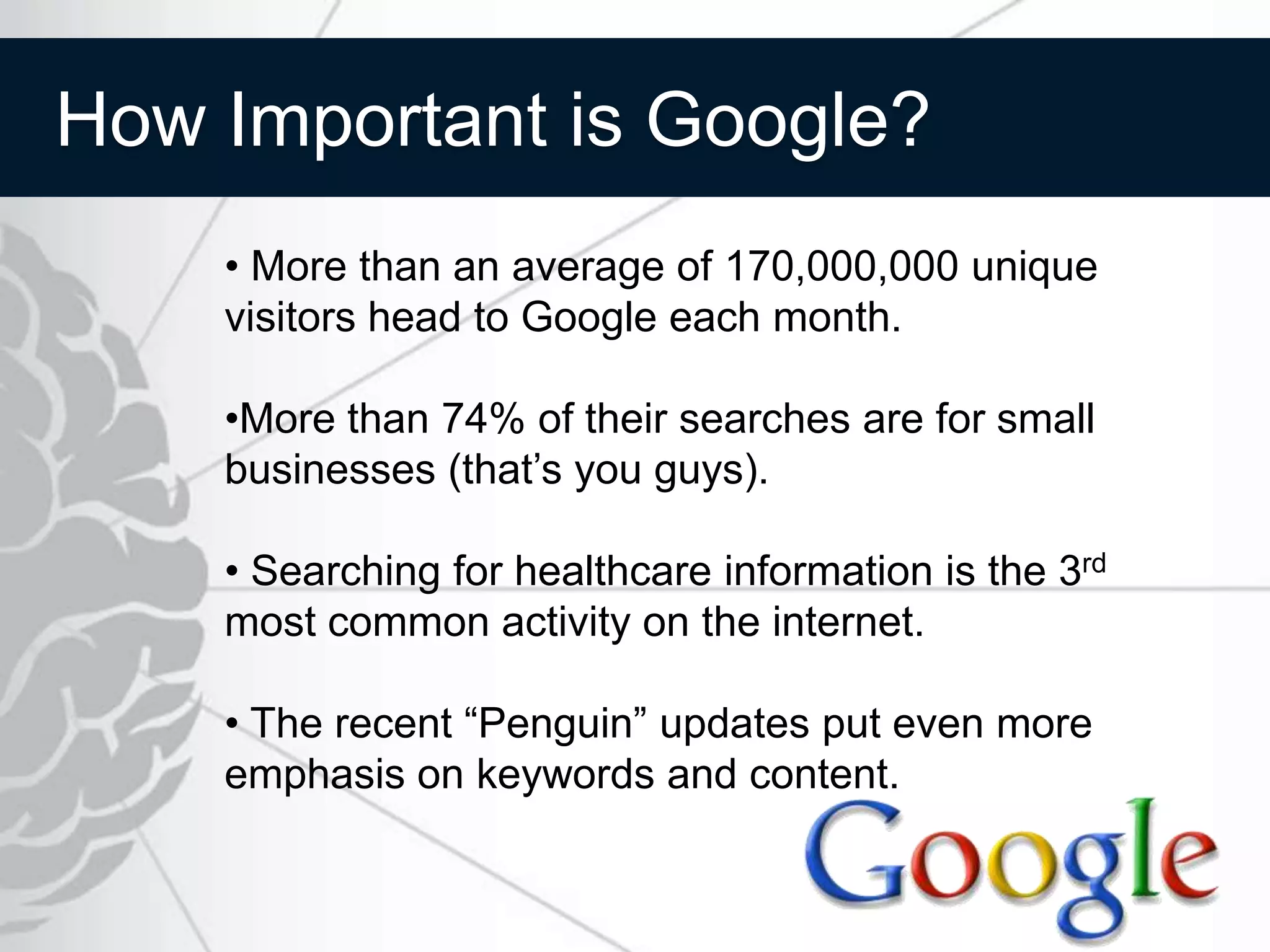 How Important is Google?
    • More than an average of 170,000,000 unique
    visitors head to Google each month.

    •More than 74% of their searches are for small
    businesses (that’s you guys).

    • Searching for healthcare information is the 3rd
    most common activity on the internet.

    • The recent “Penguin” updates put even more
    emphasis on keywords and content.
 