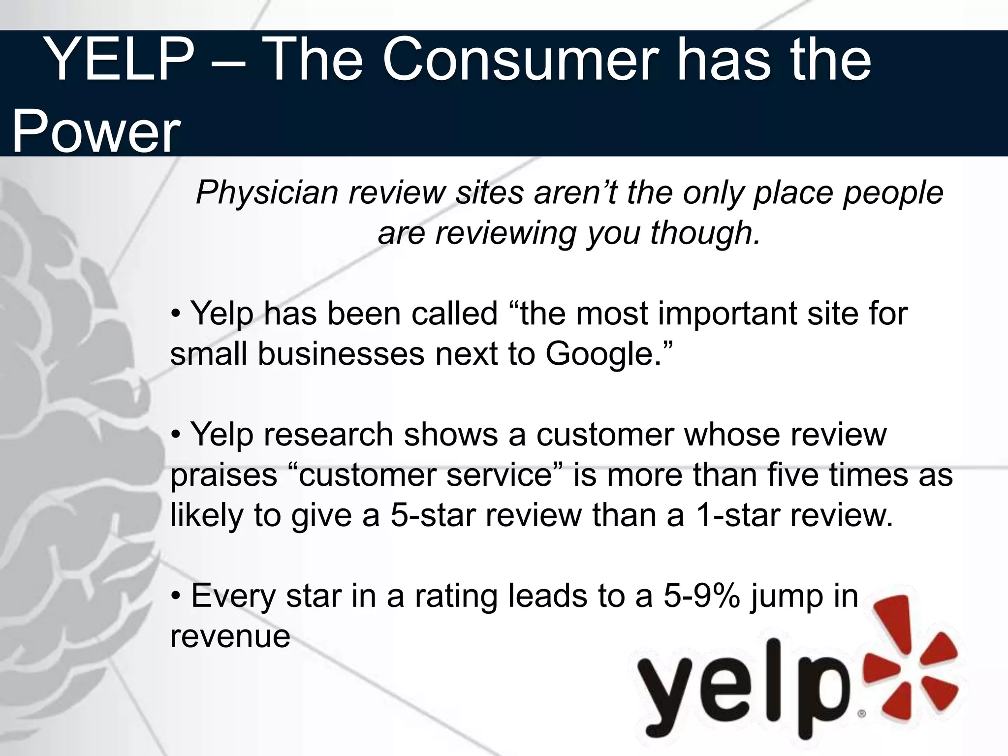 YELP – The Consumer has the
Power
      Physician review sites aren’t the only place people
                  are reviewing you though.

     • Yelp has been called “the most important site for
     small businesses next to Google.”

     • Yelp research shows a customer whose review
     praises “customer service” is more than five times as
     likely to give a 5-star review than a 1-star review.

     • Every star in a rating leads to a 5-9% jump in
     revenue
 