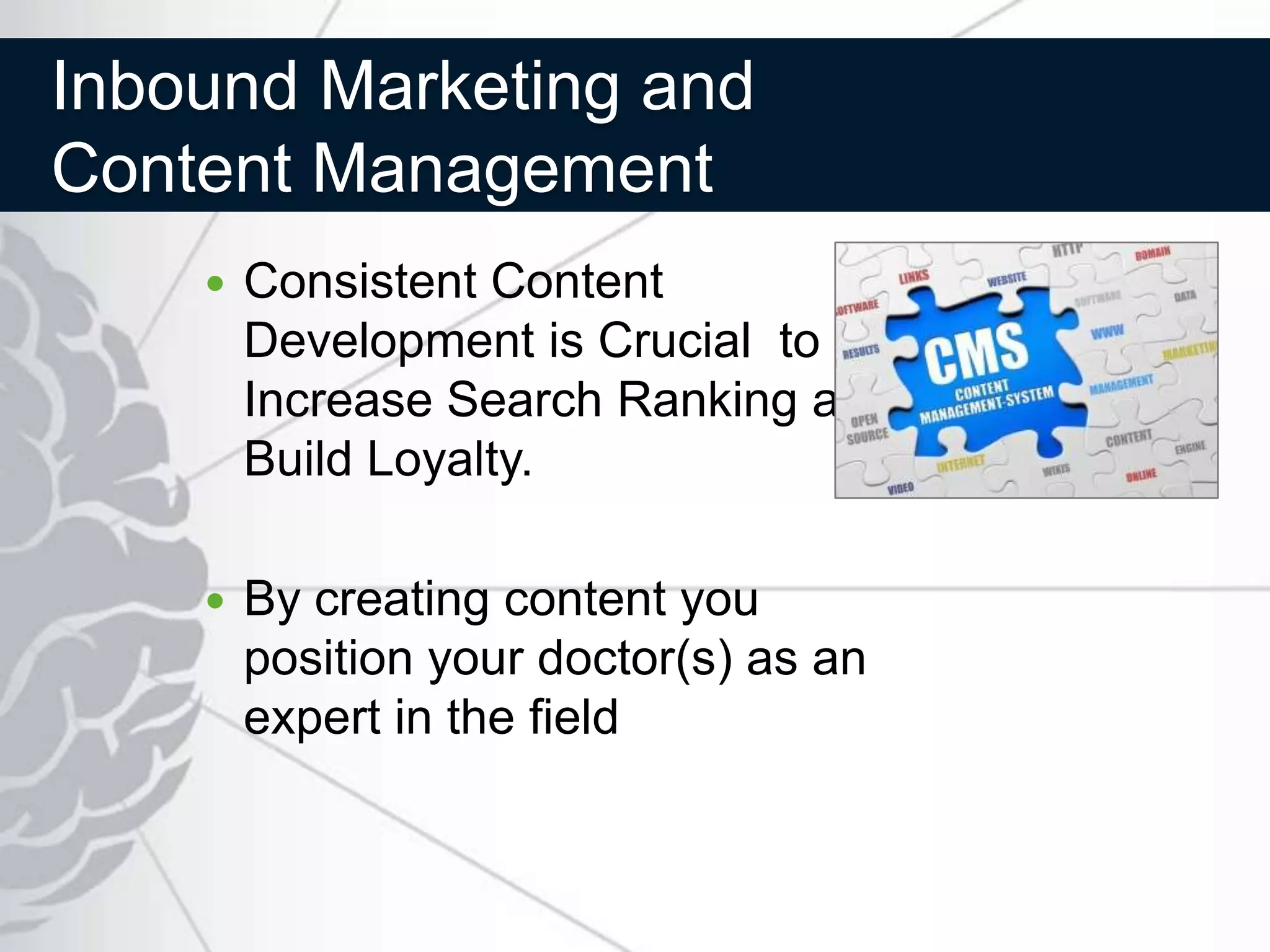 Inbound Marketing and
Content Management
       Consistent Content
        Development is Crucial to
        Increase Search Ranking and
        Build Loyalty.

       By creating content you
        position your doctor(s) as an
        expert in the field
 