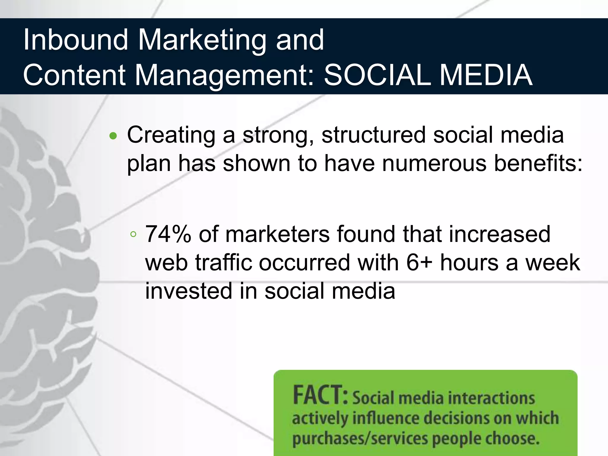 Inbound Marketing and
Content Management: SOCIAL MEDIA
        Creating a strong, structured social media
         plan has shown to have numerous benefits:


         ◦ 74% of marketers found that increased
           web traffic occurred with 6+ hours a week
           invested in social media
 