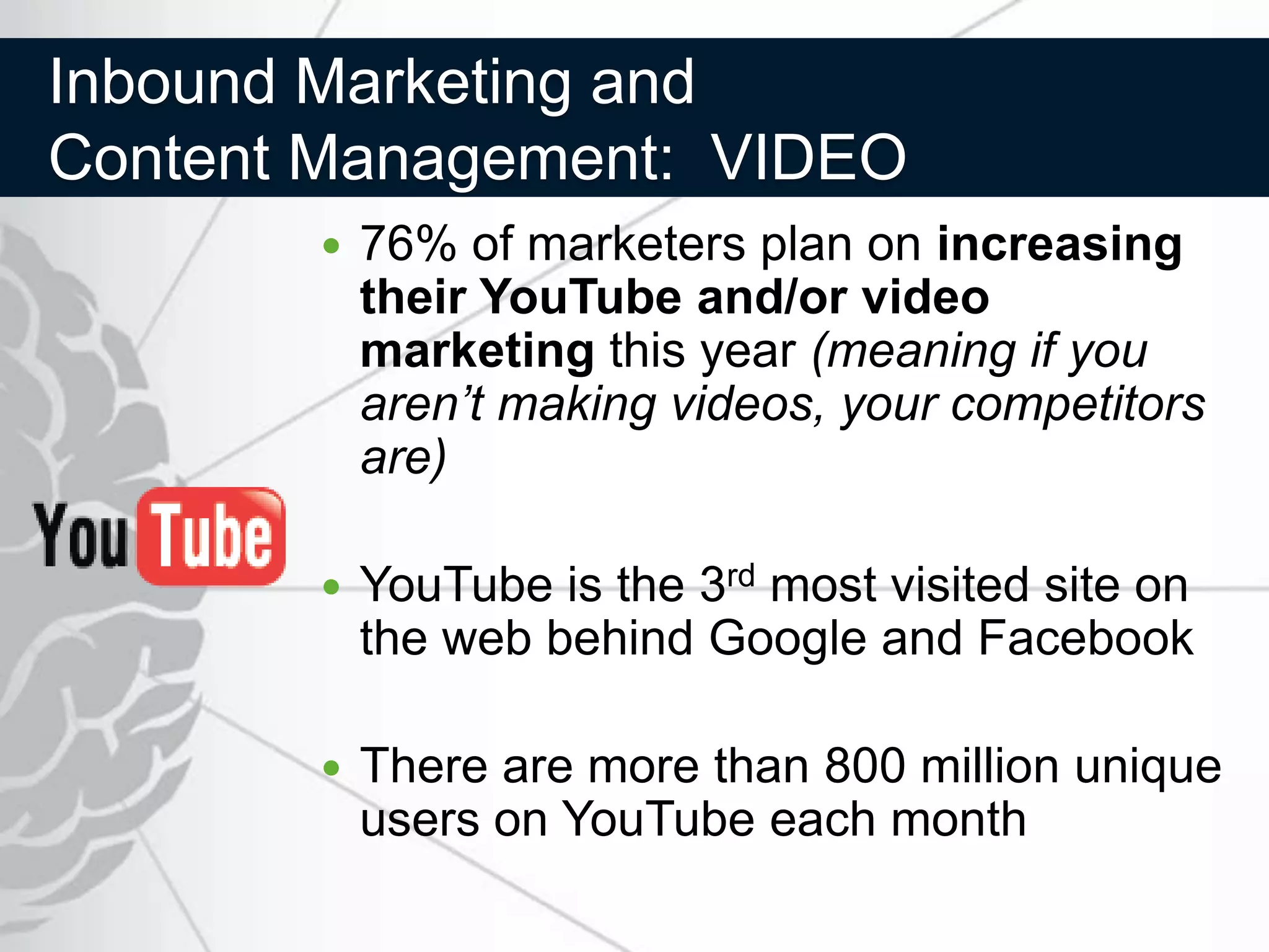 Inbound Marketing and
Content Management: VIDEO
          76% of marketers plan on increasing
           their YouTube and/or video
           marketing this year (meaning if you
           aren’t making videos, your competitors
           are)

          YouTube is the 3rd most visited site on
           the web behind Google and Facebook

          There are more than 800 million unique
           users on YouTube each month
 