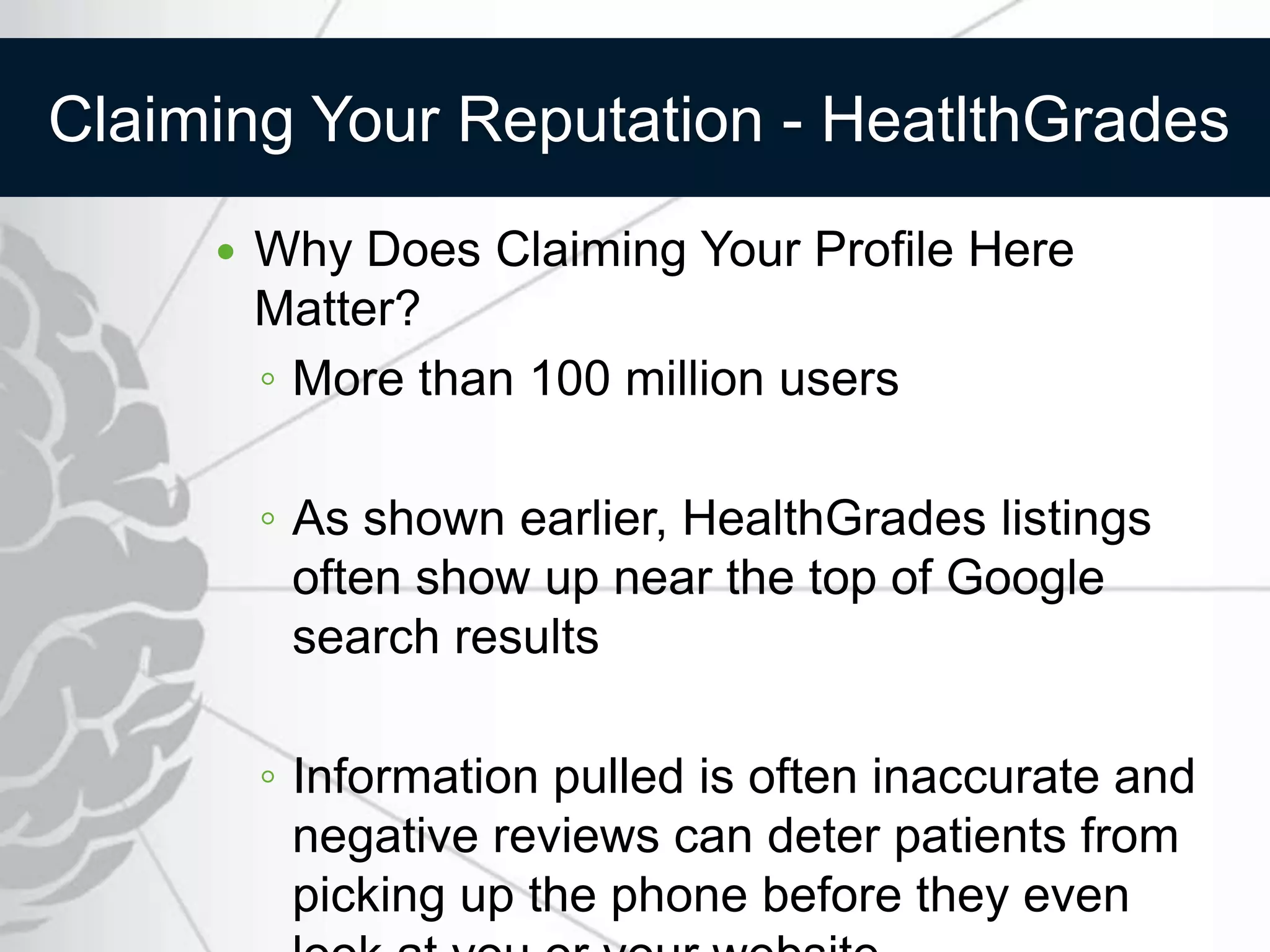 Claiming Your Reputation - HeatlthGrades
        Why Does Claiming Your Profile Here
         Matter?
         ◦ More than 100 million users

         ◦ As shown earlier, HealthGrades listings
           often show up near the top of Google
           search results

         ◦ Information pulled is often inaccurate and
           negative reviews can deter patients from
           picking up the phone before they even
 