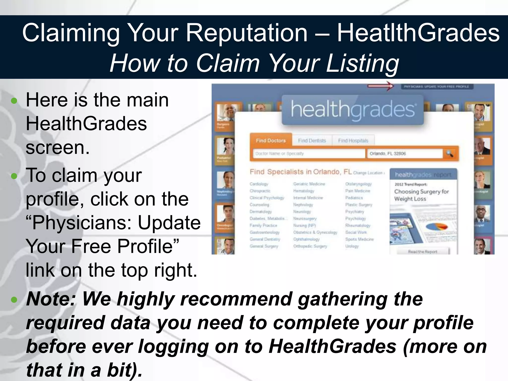Claiming Your Reputation – HeatlthGrades
           How to Claim Your Listing
 Here is the main
  HealthGrades
  screen.
 To claim your
  profile, click on the
  “Physicians: Update
  Your Free Profile”
  link on the top right.
 Note: We highly recommend gathering the
  required data you need to complete your profile
  before ever logging on to HealthGrades (more on
  that in a bit).
 