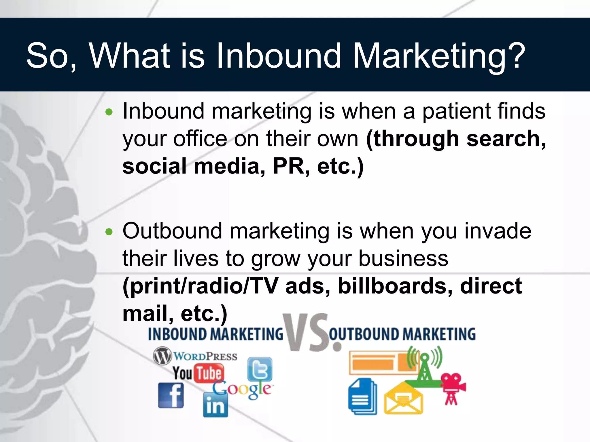 So, What is Inbound Marketing?
       Inbound marketing is when a patient finds
        your office on their own (through search,
        social media, PR, etc.)

       Outbound marketing is when you invade
        their lives to grow your business
        (print/radio/TV ads, billboards, direct
        mail, etc.)
 